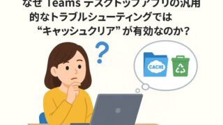 なぜ Teams デスクトップアプリの汎用的なトラブルシューティングでは“キャッシュクリア”が有効なのか？ 