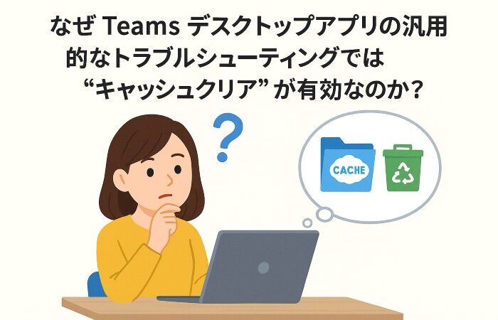 なぜ Teams デスクトップアプリの汎用的なトラブルシューティングでは“キャッシュクリア”が有効なのか?
